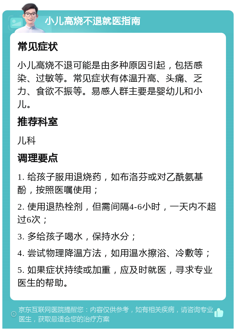 小儿高烧不退就医指南 常见症状 小儿高烧不退可能是由多种原因引起，包括感染、过敏等。常见症状有体温升高、头痛、乏力、食欲不振等。易感人群主要是婴幼儿和小儿。 推荐科室 儿科 调理要点 1. 给孩子服用退烧药，如布洛芬或对乙酰氨基酚，按照医嘱使用； 2. 使用退热栓剂，但需间隔4-6小时，一天内不超过6次； 3. 多给孩子喝水，保持水分； 4. 尝试物理降温方法，如用温水擦浴、冷敷等； 5. 如果症状持续或加重，应及时就医，寻求专业医生的帮助。