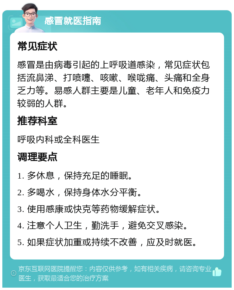 感冒就医指南 常见症状 感冒是由病毒引起的上呼吸道感染，常见症状包括流鼻涕、打喷嚏、咳嗽、喉咙痛、头痛和全身乏力等。易感人群主要是儿童、老年人和免疫力较弱的人群。 推荐科室 呼吸内科或全科医生 调理要点 1. 多休息，保持充足的睡眠。 2. 多喝水，保持身体水分平衡。 3. 使用感康或快克等药物缓解症状。 4. 注意个人卫生，勤洗手，避免交叉感染。 5. 如果症状加重或持续不改善，应及时就医。