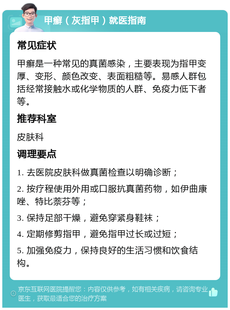 甲癣（灰指甲）就医指南 常见症状 甲癣是一种常见的真菌感染，主要表现为指甲变厚、变形、颜色改变、表面粗糙等。易感人群包括经常接触水或化学物质的人群、免疫力低下者等。 推荐科室 皮肤科 调理要点 1. 去医院皮肤科做真菌检查以明确诊断； 2. 按疗程使用外用或口服抗真菌药物，如伊曲康唑、特比萘芬等； 3. 保持足部干燥，避免穿紧身鞋袜； 4. 定期修剪指甲，避免指甲过长或过短； 5. 加强免疫力，保持良好的生活习惯和饮食结构。