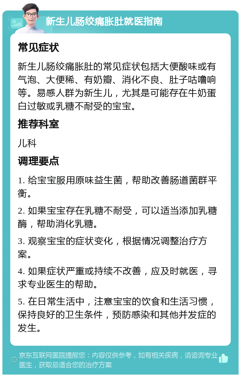 新生儿肠绞痛胀肚就医指南 常见症状 新生儿肠绞痛胀肚的常见症状包括大便酸味或有气泡、大便稀、有奶瓣、消化不良、肚子咕噜响等。易感人群为新生儿，尤其是可能存在牛奶蛋白过敏或乳糖不耐受的宝宝。 推荐科室 儿科 调理要点 1. 给宝宝服用原味益生菌，帮助改善肠道菌群平衡。 2. 如果宝宝存在乳糖不耐受，可以适当添加乳糖酶，帮助消化乳糖。 3. 观察宝宝的症状变化，根据情况调整治疗方案。 4. 如果症状严重或持续不改善，应及时就医，寻求专业医生的帮助。 5. 在日常生活中，注意宝宝的饮食和生活习惯，保持良好的卫生条件，预防感染和其他并发症的发生。