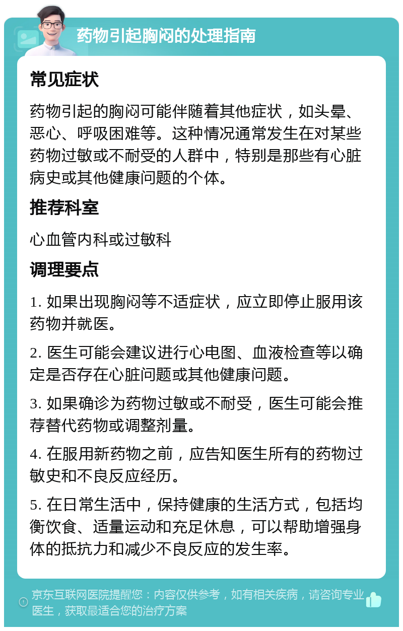 药物引起胸闷的处理指南 常见症状 药物引起的胸闷可能伴随着其他症状，如头晕、恶心、呼吸困难等。这种情况通常发生在对某些药物过敏或不耐受的人群中，特别是那些有心脏病史或其他健康问题的个体。 推荐科室 心血管内科或过敏科 调理要点 1. 如果出现胸闷等不适症状，应立即停止服用该药物并就医。 2. 医生可能会建议进行心电图、血液检查等以确定是否存在心脏问题或其他健康问题。 3. 如果确诊为药物过敏或不耐受，医生可能会推荐替代药物或调整剂量。 4. 在服用新药物之前，应告知医生所有的药物过敏史和不良反应经历。 5. 在日常生活中，保持健康的生活方式，包括均衡饮食、适量运动和充足休息，可以帮助增强身体的抵抗力和减少不良反应的发生率。