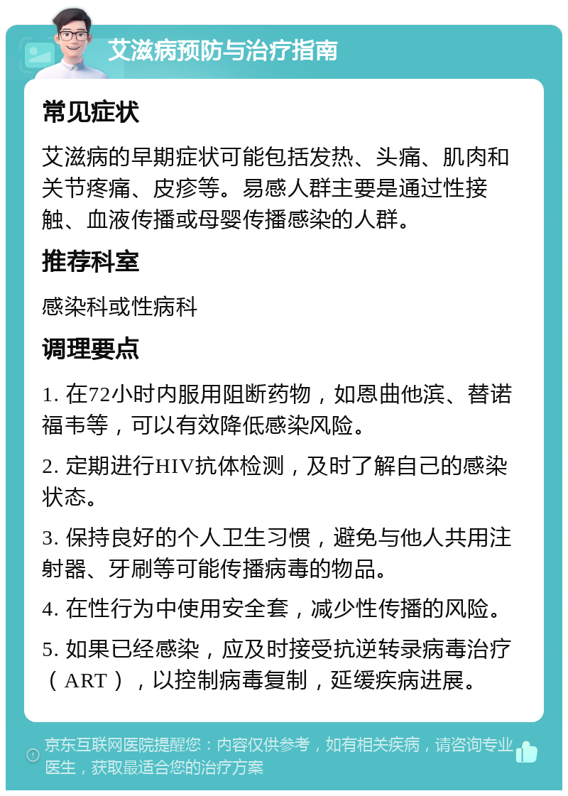 艾滋病预防与治疗指南 常见症状 艾滋病的早期症状可能包括发热、头痛、肌肉和关节疼痛、皮疹等。易感人群主要是通过性接触、血液传播或母婴传播感染的人群。 推荐科室 感染科或性病科 调理要点 1. 在72小时内服用阻断药物，如恩曲他滨、替诺福韦等，可以有效降低感染风险。 2. 定期进行HIV抗体检测，及时了解自己的感染状态。 3. 保持良好的个人卫生习惯，避免与他人共用注射器、牙刷等可能传播病毒的物品。 4. 在性行为中使用安全套，减少性传播的风险。 5. 如果已经感染，应及时接受抗逆转录病毒治疗（ART），以控制病毒复制，延缓疾病进展。