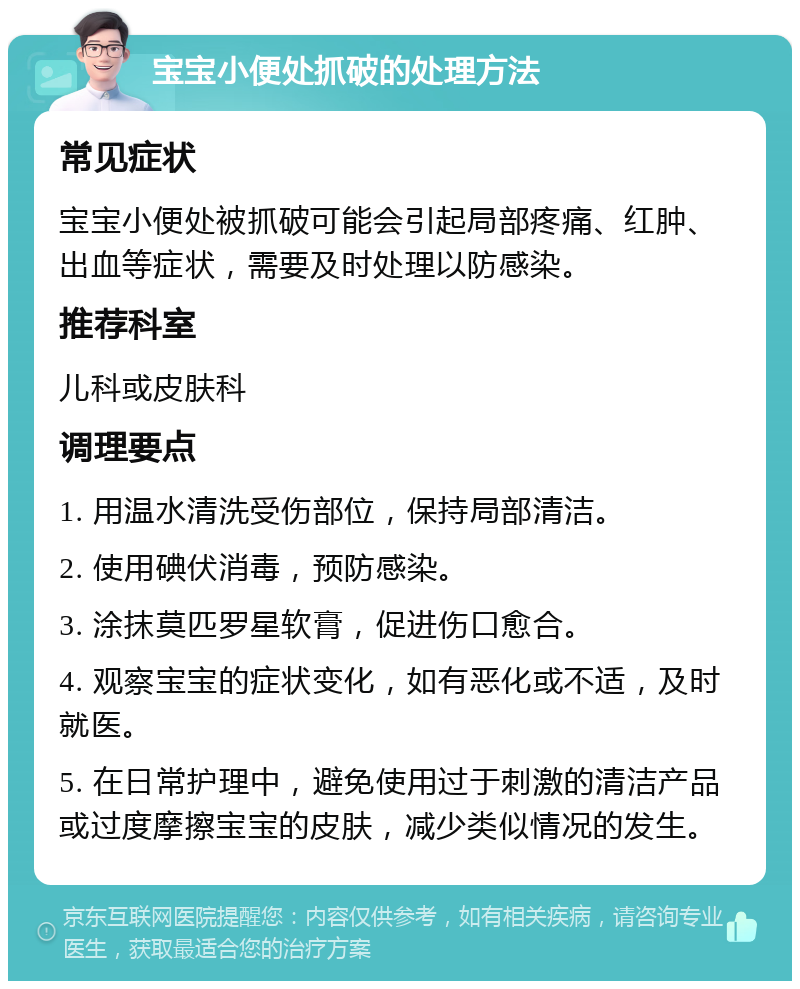 宝宝小便处抓破的处理方法 常见症状 宝宝小便处被抓破可能会引起局部疼痛、红肿、出血等症状，需要及时处理以防感染。 推荐科室 儿科或皮肤科 调理要点 1. 用温水清洗受伤部位，保持局部清洁。 2. 使用碘伏消毒，预防感染。 3. 涂抹莫匹罗星软膏，促进伤口愈合。 4. 观察宝宝的症状变化，如有恶化或不适，及时就医。 5. 在日常护理中，避免使用过于刺激的清洁产品或过度摩擦宝宝的皮肤，减少类似情况的发生。