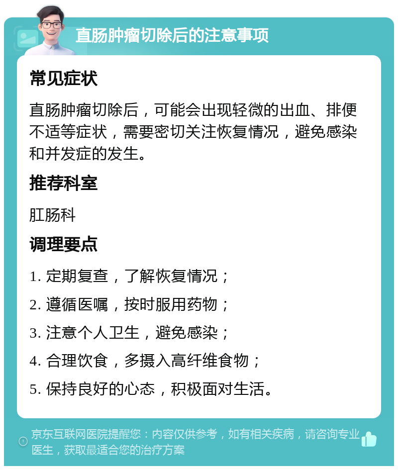 直肠肿瘤切除后的注意事项 常见症状 直肠肿瘤切除后，可能会出现轻微的出血、排便不适等症状，需要密切关注恢复情况，避免感染和并发症的发生。 推荐科室 肛肠科 调理要点 1. 定期复查，了解恢复情况； 2. 遵循医嘱，按时服用药物； 3. 注意个人卫生，避免感染； 4. 合理饮食，多摄入高纤维食物； 5. 保持良好的心态，积极面对生活。