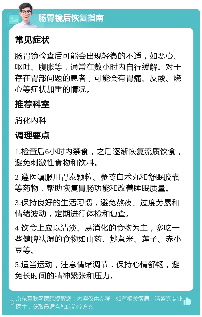 肠胃镜后恢复指南 常见症状 肠胃镜检查后可能会出现轻微的不适，如恶心、呕吐、腹胀等，通常在数小时内自行缓解。对于存在胃部问题的患者，可能会有胃痛、反酸、烧心等症状加重的情况。 推荐科室 消化内科 调理要点 1.检查后6小时内禁食，之后逐渐恢复流质饮食，避免刺激性食物和饮料。 2.遵医嘱服用胃泰颗粒、参苓白术丸和舒眠胶囊等药物，帮助恢复胃肠功能和改善睡眠质量。 3.保持良好的生活习惯，避免熬夜、过度劳累和情绪波动，定期进行体检和复查。 4.饮食上应以清淡、易消化的食物为主，多吃一些健脾祛湿的食物如山药、炒薏米、莲子、赤小豆等。 5.适当运动，注意情绪调节，保持心情舒畅，避免长时间的精神紧张和压力。