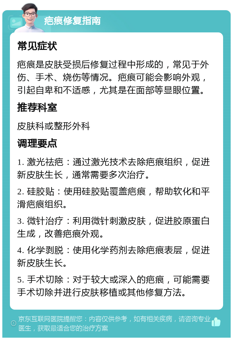 疤痕修复指南 常见症状 疤痕是皮肤受损后修复过程中形成的，常见于外伤、手术、烧伤等情况。疤痕可能会影响外观，引起自卑和不适感，尤其是在面部等显眼位置。 推荐科室 皮肤科或整形外科 调理要点 1. 激光祛疤：通过激光技术去除疤痕组织，促进新皮肤生长，通常需要多次治疗。 2. 硅胶贴：使用硅胶贴覆盖疤痕，帮助软化和平滑疤痕组织。 3. 微针治疗：利用微针刺激皮肤，促进胶原蛋白生成，改善疤痕外观。 4. 化学剥脱：使用化学药剂去除疤痕表层，促进新皮肤生长。 5. 手术切除：对于较大或深入的疤痕，可能需要手术切除并进行皮肤移植或其他修复方法。