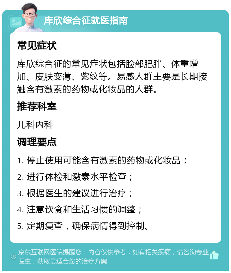 库欣综合征就医指南 常见症状 库欣综合征的常见症状包括脸部肥胖、体重增加、皮肤变薄、紫纹等。易感人群主要是长期接触含有激素的药物或化妆品的人群。 推荐科室 儿科内科 调理要点 1. 停止使用可能含有激素的药物或化妆品； 2. 进行体检和激素水平检查； 3. 根据医生的建议进行治疗； 4. 注意饮食和生活习惯的调整； 5. 定期复查，确保病情得到控制。