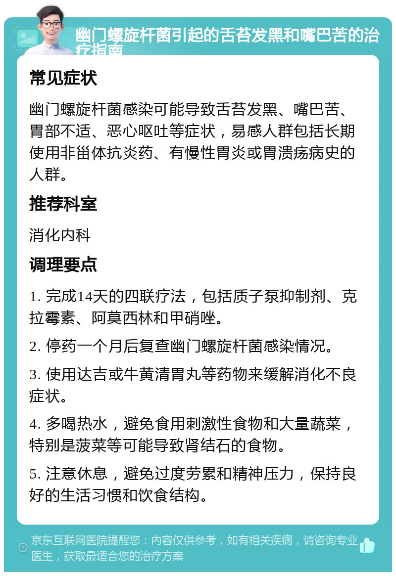 幽门螺旋杆菌引起的舌苔发黑和嘴巴苦的治疗指南 常见症状 幽门螺旋杆菌感染可能导致舌苔发黑、嘴巴苦、胃部不适、恶心呕吐等症状，易感人群包括长期使用非甾体抗炎药、有慢性胃炎或胃溃疡病史的人群。 推荐科室 消化内科 调理要点 1. 完成14天的四联疗法，包括质子泵抑制剂、克拉霉素、阿莫西林和甲硝唑。 2. 停药一个月后复查幽门螺旋杆菌感染情况。 3. 使用达吉或牛黄清胃丸等药物来缓解消化不良症状。 4. 多喝热水，避免食用刺激性食物和大量蔬菜，特别是菠菜等可能导致肾结石的食物。 5. 注意休息，避免过度劳累和精神压力，保持良好的生活习惯和饮食结构。