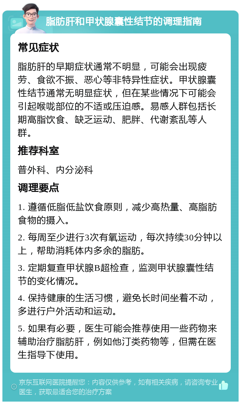 脂肪肝和甲状腺囊性结节的调理指南 常见症状 脂肪肝的早期症状通常不明显，可能会出现疲劳、食欲不振、恶心等非特异性症状。甲状腺囊性结节通常无明显症状，但在某些情况下可能会引起喉咙部位的不适或压迫感。易感人群包括长期高脂饮食、缺乏运动、肥胖、代谢紊乱等人群。 推荐科室 普外科、内分泌科 调理要点 1. 遵循低脂低盐饮食原则，减少高热量、高脂肪食物的摄入。 2. 每周至少进行3次有氧运动，每次持续30分钟以上，帮助消耗体内多余的脂肪。 3. 定期复查甲状腺B超检查，监测甲状腺囊性结节的变化情况。 4. 保持健康的生活习惯，避免长时间坐着不动，多进行户外活动和运动。 5. 如果有必要，医生可能会推荐使用一些药物来辅助治疗脂肪肝，例如他汀类药物等，但需在医生指导下使用。