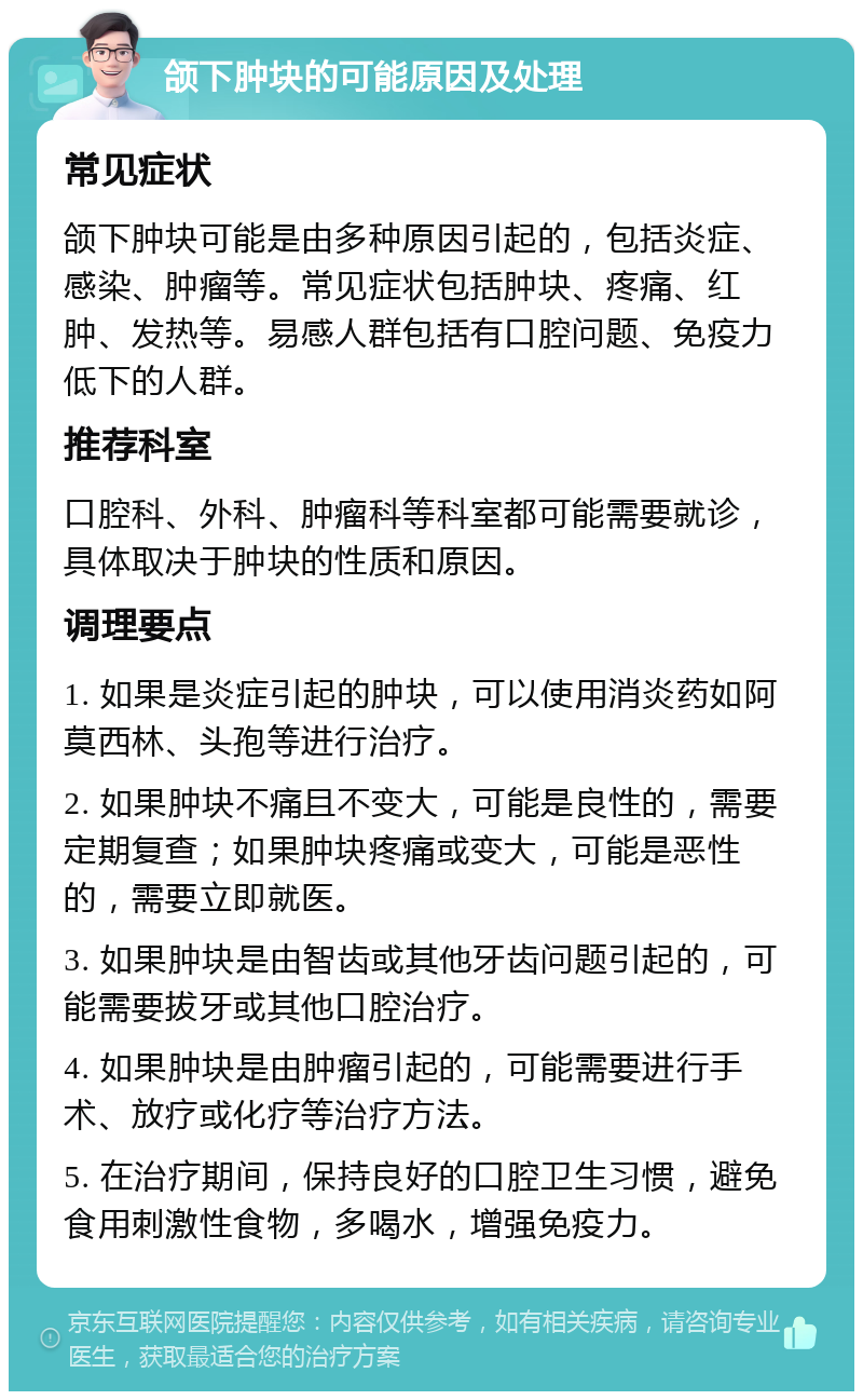 颌下肿块的可能原因及处理 常见症状 颌下肿块可能是由多种原因引起的，包括炎症、感染、肿瘤等。常见症状包括肿块、疼痛、红肿、发热等。易感人群包括有口腔问题、免疫力低下的人群。 推荐科室 口腔科、外科、肿瘤科等科室都可能需要就诊，具体取决于肿块的性质和原因。 调理要点 1. 如果是炎症引起的肿块，可以使用消炎药如阿莫西林、头孢等进行治疗。 2. 如果肿块不痛且不变大，可能是良性的，需要定期复查；如果肿块疼痛或变大，可能是恶性的，需要立即就医。 3. 如果肿块是由智齿或其他牙齿问题引起的，可能需要拔牙或其他口腔治疗。 4. 如果肿块是由肿瘤引起的，可能需要进行手术、放疗或化疗等治疗方法。 5. 在治疗期间，保持良好的口腔卫生习惯，避免食用刺激性食物，多喝水，增强免疫力。