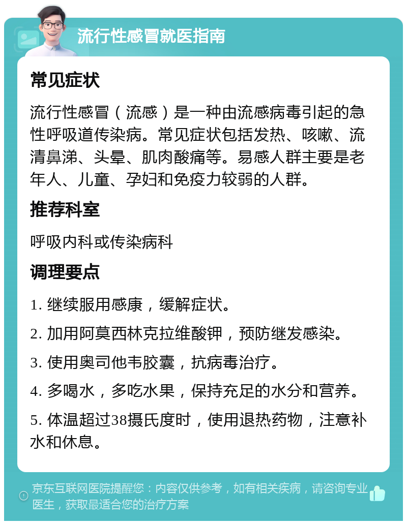 流行性感冒就医指南 常见症状 流行性感冒（流感）是一种由流感病毒引起的急性呼吸道传染病。常见症状包括发热、咳嗽、流清鼻涕、头晕、肌肉酸痛等。易感人群主要是老年人、儿童、孕妇和免疫力较弱的人群。 推荐科室 呼吸内科或传染病科 调理要点 1. 继续服用感康，缓解症状。 2. 加用阿莫西林克拉维酸钾，预防继发感染。 3. 使用奥司他韦胶囊，抗病毒治疗。 4. 多喝水，多吃水果，保持充足的水分和营养。 5. 体温超过38摄氏度时，使用退热药物，注意补水和休息。