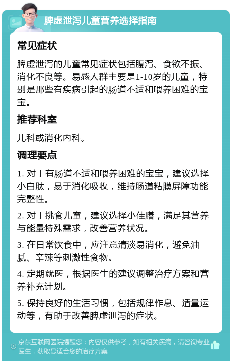 脾虚泄泻儿童营养选择指南 常见症状 脾虚泄泻的儿童常见症状包括腹泻、食欲不振、消化不良等。易感人群主要是1-10岁的儿童，特别是那些有疾病引起的肠道不适和喂养困难的宝宝。 推荐科室 儿科或消化内科。 调理要点 1. 对于有肠道不适和喂养困难的宝宝，建议选择小白肽，易于消化吸收，维持肠道粘膜屏障功能完整性。 2. 对于挑食儿童，建议选择小佳膳，满足其营养与能量特殊需求，改善营养状况。 3. 在日常饮食中，应注意清淡易消化，避免油腻、辛辣等刺激性食物。 4. 定期就医，根据医生的建议调整治疗方案和营养补充计划。 5. 保持良好的生活习惯，包括规律作息、适量运动等，有助于改善脾虚泄泻的症状。