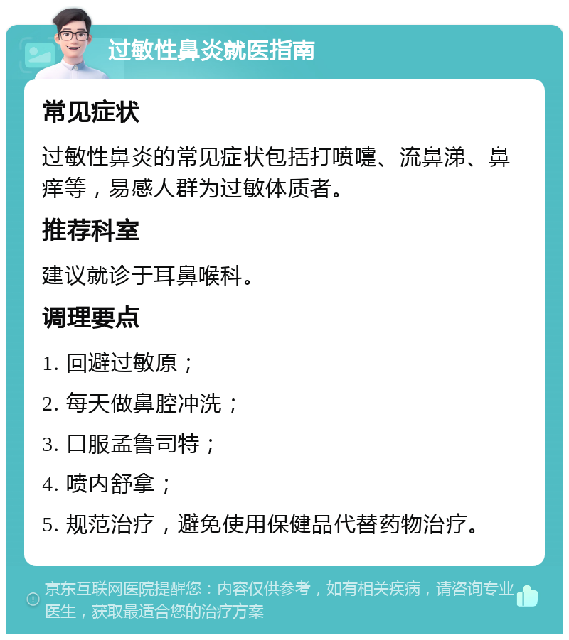 过敏性鼻炎就医指南 常见症状 过敏性鼻炎的常见症状包括打喷嚏、流鼻涕、鼻痒等，易感人群为过敏体质者。 推荐科室 建议就诊于耳鼻喉科。 调理要点 1. 回避过敏原； 2. 每天做鼻腔冲洗； 3. 口服孟鲁司特； 4. 喷内舒拿； 5. 规范治疗，避免使用保健品代替药物治疗。