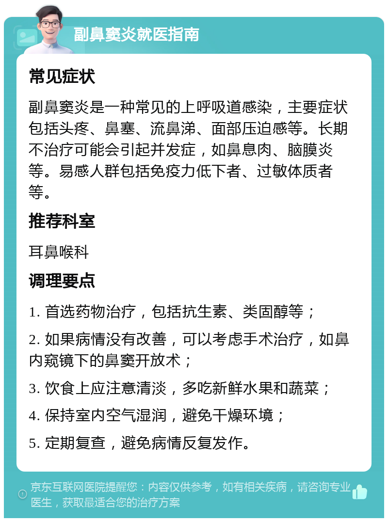 副鼻窦炎就医指南 常见症状 副鼻窦炎是一种常见的上呼吸道感染，主要症状包括头疼、鼻塞、流鼻涕、面部压迫感等。长期不治疗可能会引起并发症，如鼻息肉、脑膜炎等。易感人群包括免疫力低下者、过敏体质者等。 推荐科室 耳鼻喉科 调理要点 1. 首选药物治疗，包括抗生素、类固醇等； 2. 如果病情没有改善，可以考虑手术治疗，如鼻内窥镜下的鼻窦开放术； 3. 饮食上应注意清淡，多吃新鲜水果和蔬菜； 4. 保持室内空气湿润，避免干燥环境； 5. 定期复查，避免病情反复发作。