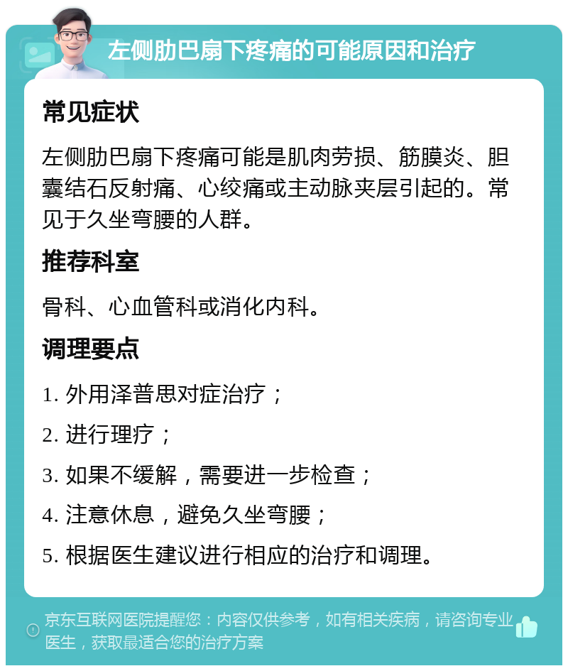 左侧肋巴扇下疼痛的可能原因和治疗 常见症状 左侧肋巴扇下疼痛可能是肌肉劳损、筋膜炎、胆囊结石反射痛、心绞痛或主动脉夹层引起的。常见于久坐弯腰的人群。 推荐科室 骨科、心血管科或消化内科。 调理要点 1. 外用泽普思对症治疗； 2. 进行理疗； 3. 如果不缓解，需要进一步检查； 4. 注意休息，避免久坐弯腰； 5. 根据医生建议进行相应的治疗和调理。