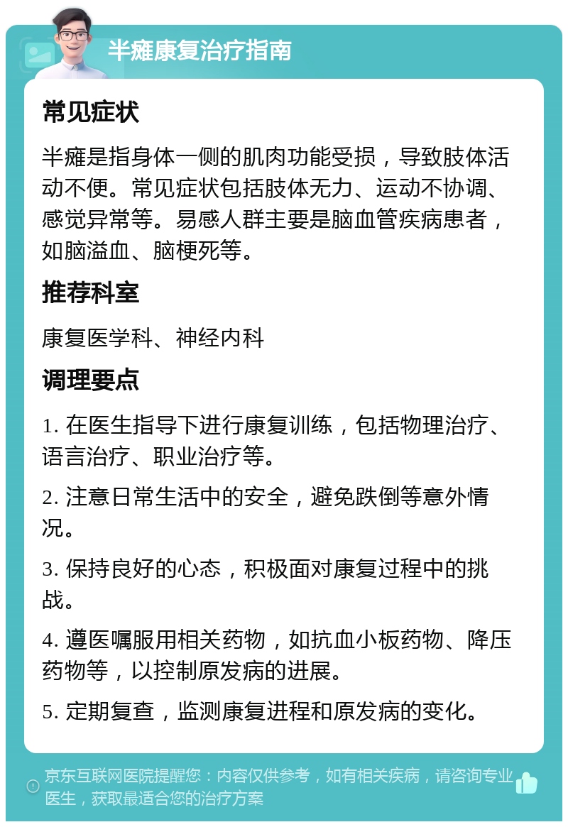 半瘫康复治疗指南 常见症状 半瘫是指身体一侧的肌肉功能受损，导致肢体活动不便。常见症状包括肢体无力、运动不协调、感觉异常等。易感人群主要是脑血管疾病患者，如脑溢血、脑梗死等。 推荐科室 康复医学科、神经内科 调理要点 1. 在医生指导下进行康复训练，包括物理治疗、语言治疗、职业治疗等。 2. 注意日常生活中的安全，避免跌倒等意外情况。 3. 保持良好的心态，积极面对康复过程中的挑战。 4. 遵医嘱服用相关药物，如抗血小板药物、降压药物等，以控制原发病的进展。 5. 定期复查，监测康复进程和原发病的变化。