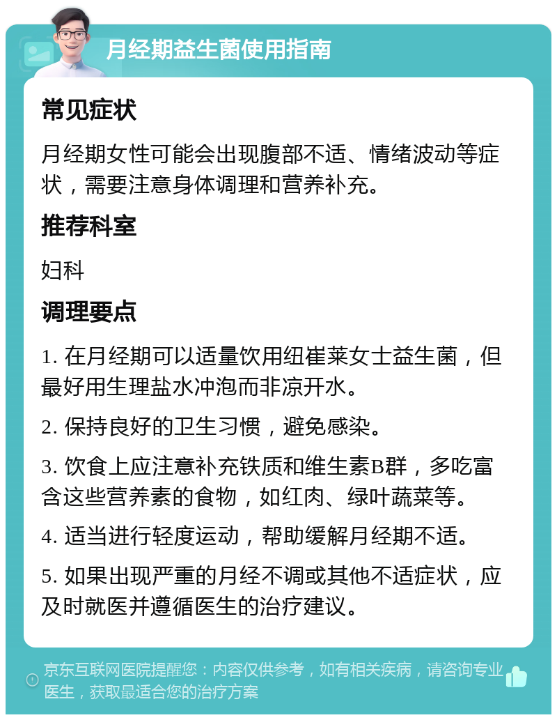 月经期益生菌使用指南 常见症状 月经期女性可能会出现腹部不适、情绪波动等症状，需要注意身体调理和营养补充。 推荐科室 妇科 调理要点 1. 在月经期可以适量饮用纽崔莱女士益生菌，但最好用生理盐水冲泡而非凉开水。 2. 保持良好的卫生习惯，避免感染。 3. 饮食上应注意补充铁质和维生素B群，多吃富含这些营养素的食物，如红肉、绿叶蔬菜等。 4. 适当进行轻度运动，帮助缓解月经期不适。 5. 如果出现严重的月经不调或其他不适症状，应及时就医并遵循医生的治疗建议。