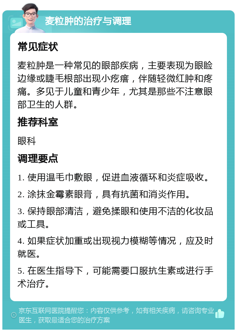 麦粒肿的治疗与调理 常见症状 麦粒肿是一种常见的眼部疾病，主要表现为眼睑边缘或睫毛根部出现小疙瘩，伴随轻微红肿和疼痛。多见于儿童和青少年，尤其是那些不注意眼部卫生的人群。 推荐科室 眼科 调理要点 1. 使用温毛巾敷眼，促进血液循环和炎症吸收。 2. 涂抹金霉素眼膏，具有抗菌和消炎作用。 3. 保持眼部清洁，避免揉眼和使用不洁的化妆品或工具。 4. 如果症状加重或出现视力模糊等情况，应及时就医。 5. 在医生指导下，可能需要口服抗生素或进行手术治疗。