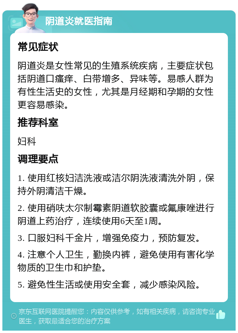 阴道炎就医指南 常见症状 阴道炎是女性常见的生殖系统疾病，主要症状包括阴道口瘙痒、白带增多、异味等。易感人群为有性生活史的女性，尤其是月经期和孕期的女性更容易感染。 推荐科室 妇科 调理要点 1. 使用红核妇洁洗液或洁尔阴洗液清洗外阴，保持外阴清洁干燥。 2. 使用硝呋太尔制霉素阴道软胶囊或氟康唑进行阴道上药治疗，连续使用6天至1周。 3. 口服妇科千金片，增强免疫力，预防复发。 4. 注意个人卫生，勤换内裤，避免使用有害化学物质的卫生巾和护垫。 5. 避免性生活或使用安全套，减少感染风险。