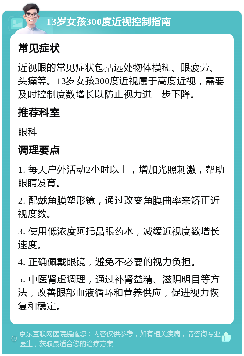 13岁女孩300度近视控制指南 常见症状 近视眼的常见症状包括远处物体模糊、眼疲劳、头痛等。13岁女孩300度近视属于高度近视，需要及时控制度数增长以防止视力进一步下降。 推荐科室 眼科 调理要点 1. 每天户外活动2小时以上，增加光照刺激，帮助眼睛发育。 2. 配戴角膜塑形镜，通过改变角膜曲率来矫正近视度数。 3. 使用低浓度阿托品眼药水，减缓近视度数增长速度。 4. 正确佩戴眼镜，避免不必要的视力负担。 5. 中医肾虚调理，通过补肾益精、滋阴明目等方法，改善眼部血液循环和营养供应，促进视力恢复和稳定。