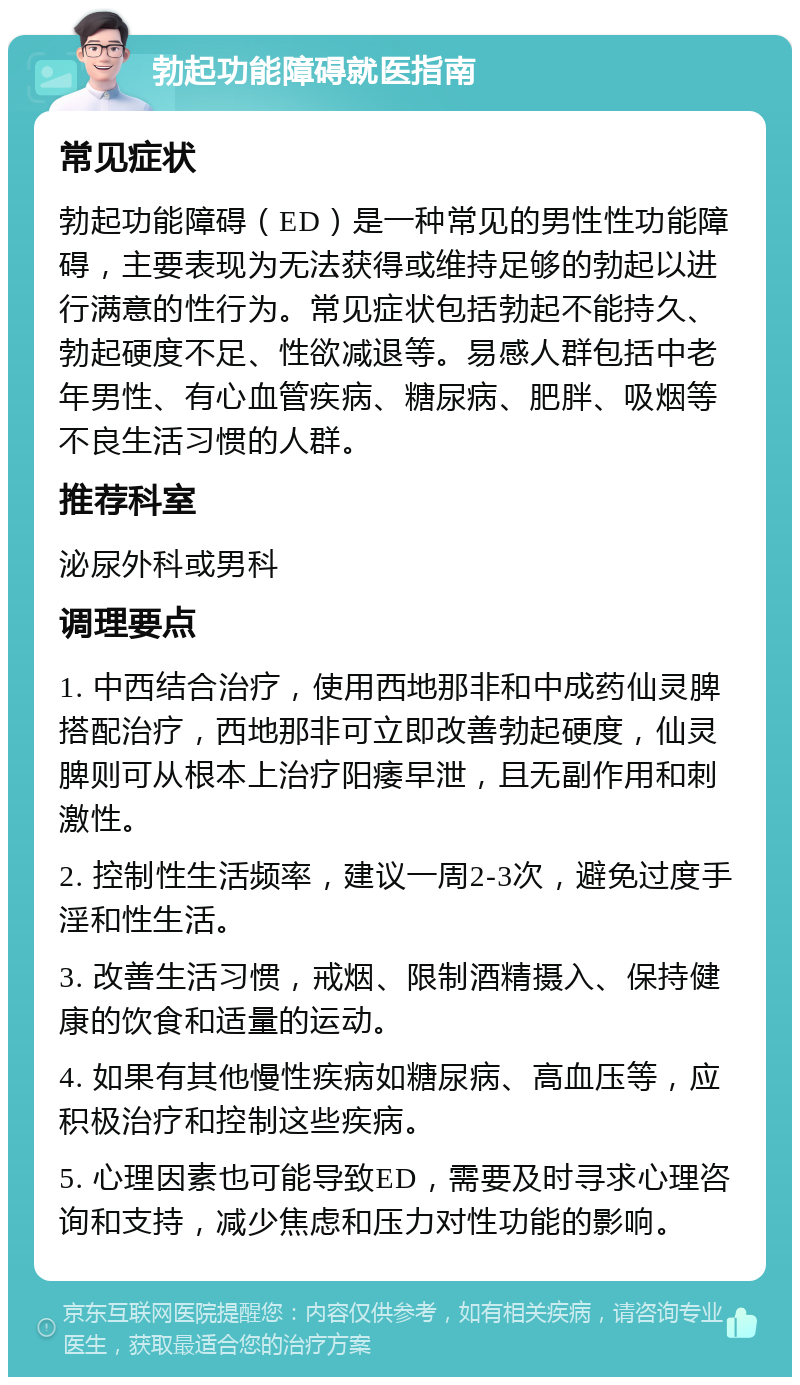 勃起功能障碍就医指南 常见症状 勃起功能障碍（ED）是一种常见的男性性功能障碍，主要表现为无法获得或维持足够的勃起以进行满意的性行为。常见症状包括勃起不能持久、勃起硬度不足、性欲减退等。易感人群包括中老年男性、有心血管疾病、糖尿病、肥胖、吸烟等不良生活习惯的人群。 推荐科室 泌尿外科或男科 调理要点 1. 中西结合治疗，使用西地那非和中成药仙灵脾搭配治疗，西地那非可立即改善勃起硬度，仙灵脾则可从根本上治疗阳痿早泄，且无副作用和刺激性。 2. 控制性生活频率，建议一周2-3次，避免过度手淫和性生活。 3. 改善生活习惯，戒烟、限制酒精摄入、保持健康的饮食和适量的运动。 4. 如果有其他慢性疾病如糖尿病、高血压等，应积极治疗和控制这些疾病。 5. 心理因素也可能导致ED，需要及时寻求心理咨询和支持，减少焦虑和压力对性功能的影响。