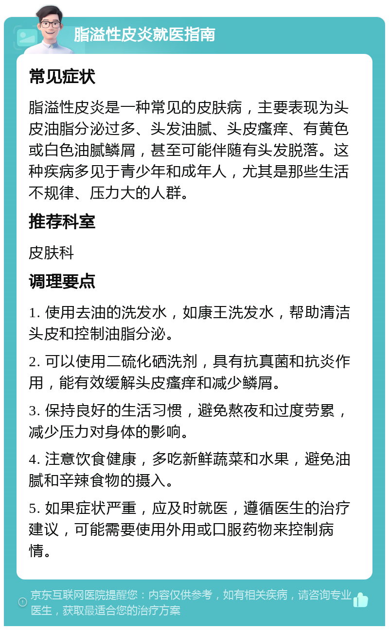 脂溢性皮炎就医指南 常见症状 脂溢性皮炎是一种常见的皮肤病，主要表现为头皮油脂分泌过多、头发油腻、头皮瘙痒、有黄色或白色油腻鳞屑，甚至可能伴随有头发脱落。这种疾病多见于青少年和成年人，尤其是那些生活不规律、压力大的人群。 推荐科室 皮肤科 调理要点 1. 使用去油的洗发水，如康王洗发水，帮助清洁头皮和控制油脂分泌。 2. 可以使用二硫化硒洗剂，具有抗真菌和抗炎作用，能有效缓解头皮瘙痒和减少鳞屑。 3. 保持良好的生活习惯，避免熬夜和过度劳累，减少压力对身体的影响。 4. 注意饮食健康，多吃新鲜蔬菜和水果，避免油腻和辛辣食物的摄入。 5. 如果症状严重，应及时就医，遵循医生的治疗建议，可能需要使用外用或口服药物来控制病情。