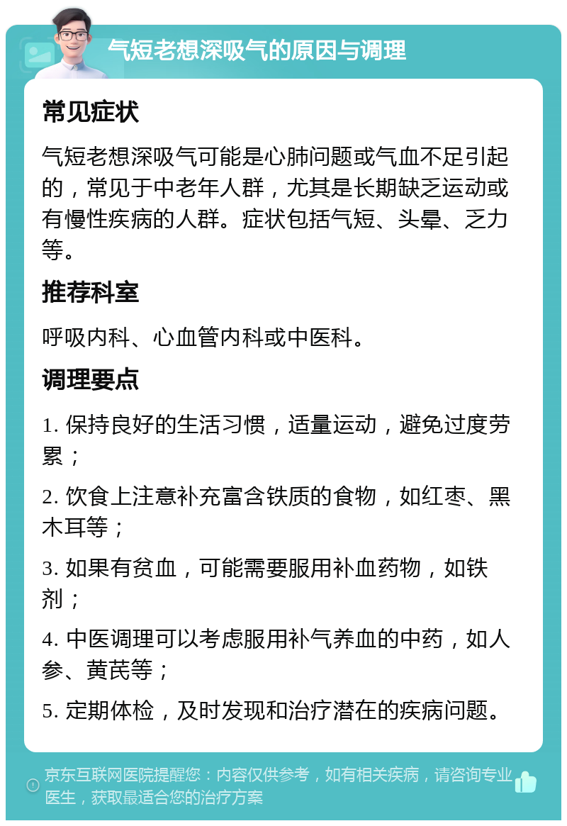 气短老想深吸气的原因与调理 常见症状 气短老想深吸气可能是心肺问题或气血不足引起的，常见于中老年人群，尤其是长期缺乏运动或有慢性疾病的人群。症状包括气短、头晕、乏力等。 推荐科室 呼吸内科、心血管内科或中医科。 调理要点 1. 保持良好的生活习惯，适量运动，避免过度劳累； 2. 饮食上注意补充富含铁质的食物，如红枣、黑木耳等； 3. 如果有贫血，可能需要服用补血药物，如铁剂； 4. 中医调理可以考虑服用补气养血的中药，如人参、黄芪等； 5. 定期体检，及时发现和治疗潜在的疾病问题。