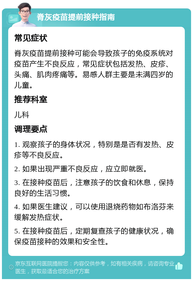 脊灰疫苗提前接种指南 常见症状 脊灰疫苗提前接种可能会导致孩子的免疫系统对疫苗产生不良反应，常见症状包括发热、皮疹、头痛、肌肉疼痛等。易感人群主要是未满四岁的儿童。 推荐科室 儿科 调理要点 1. 观察孩子的身体状况，特别是是否有发热、皮疹等不良反应。 2. 如果出现严重不良反应，应立即就医。 3. 在接种疫苗后，注意孩子的饮食和休息，保持良好的生活习惯。 4. 如果医生建议，可以使用退烧药物如布洛芬来缓解发热症状。 5. 在接种疫苗后，定期复查孩子的健康状况，确保疫苗接种的效果和安全性。