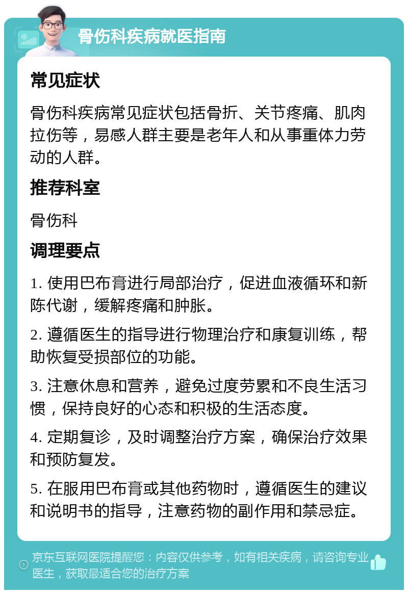 骨伤科疾病就医指南 常见症状 骨伤科疾病常见症状包括骨折、关节疼痛、肌肉拉伤等，易感人群主要是老年人和从事重体力劳动的人群。 推荐科室 骨伤科 调理要点 1. 使用巴布膏进行局部治疗，促进血液循环和新陈代谢，缓解疼痛和肿胀。 2. 遵循医生的指导进行物理治疗和康复训练，帮助恢复受损部位的功能。 3. 注意休息和营养，避免过度劳累和不良生活习惯，保持良好的心态和积极的生活态度。 4. 定期复诊，及时调整治疗方案，确保治疗效果和预防复发。 5. 在服用巴布膏或其他药物时，遵循医生的建议和说明书的指导，注意药物的副作用和禁忌症。