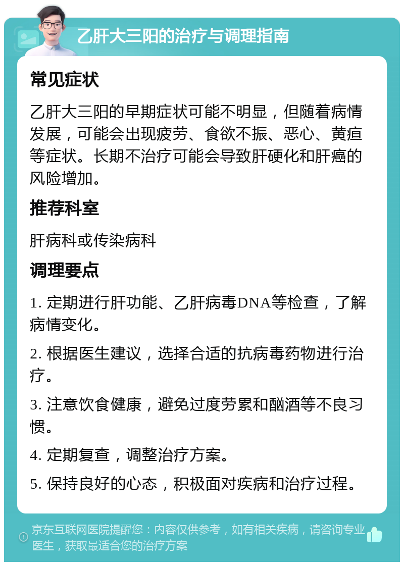 乙肝大三阳的治疗与调理指南 常见症状 乙肝大三阳的早期症状可能不明显，但随着病情发展，可能会出现疲劳、食欲不振、恶心、黄疸等症状。长期不治疗可能会导致肝硬化和肝癌的风险增加。 推荐科室 肝病科或传染病科 调理要点 1. 定期进行肝功能、乙肝病毒DNA等检查，了解病情变化。 2. 根据医生建议，选择合适的抗病毒药物进行治疗。 3. 注意饮食健康，避免过度劳累和酗酒等不良习惯。 4. 定期复查，调整治疗方案。 5. 保持良好的心态，积极面对疾病和治疗过程。