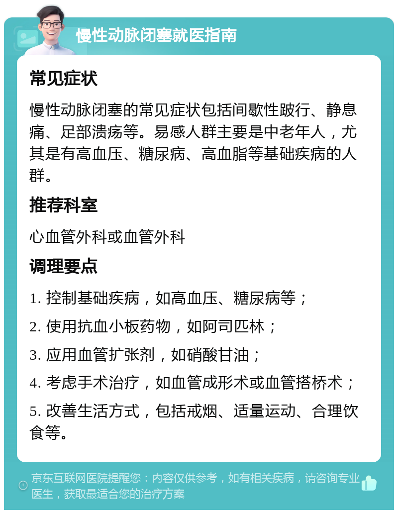 慢性动脉闭塞就医指南 常见症状 慢性动脉闭塞的常见症状包括间歇性跛行、静息痛、足部溃疡等。易感人群主要是中老年人，尤其是有高血压、糖尿病、高血脂等基础疾病的人群。 推荐科室 心血管外科或血管外科 调理要点 1. 控制基础疾病，如高血压、糖尿病等； 2. 使用抗血小板药物，如阿司匹林； 3. 应用血管扩张剂，如硝酸甘油； 4. 考虑手术治疗，如血管成形术或血管搭桥术； 5. 改善生活方式，包括戒烟、适量运动、合理饮食等。