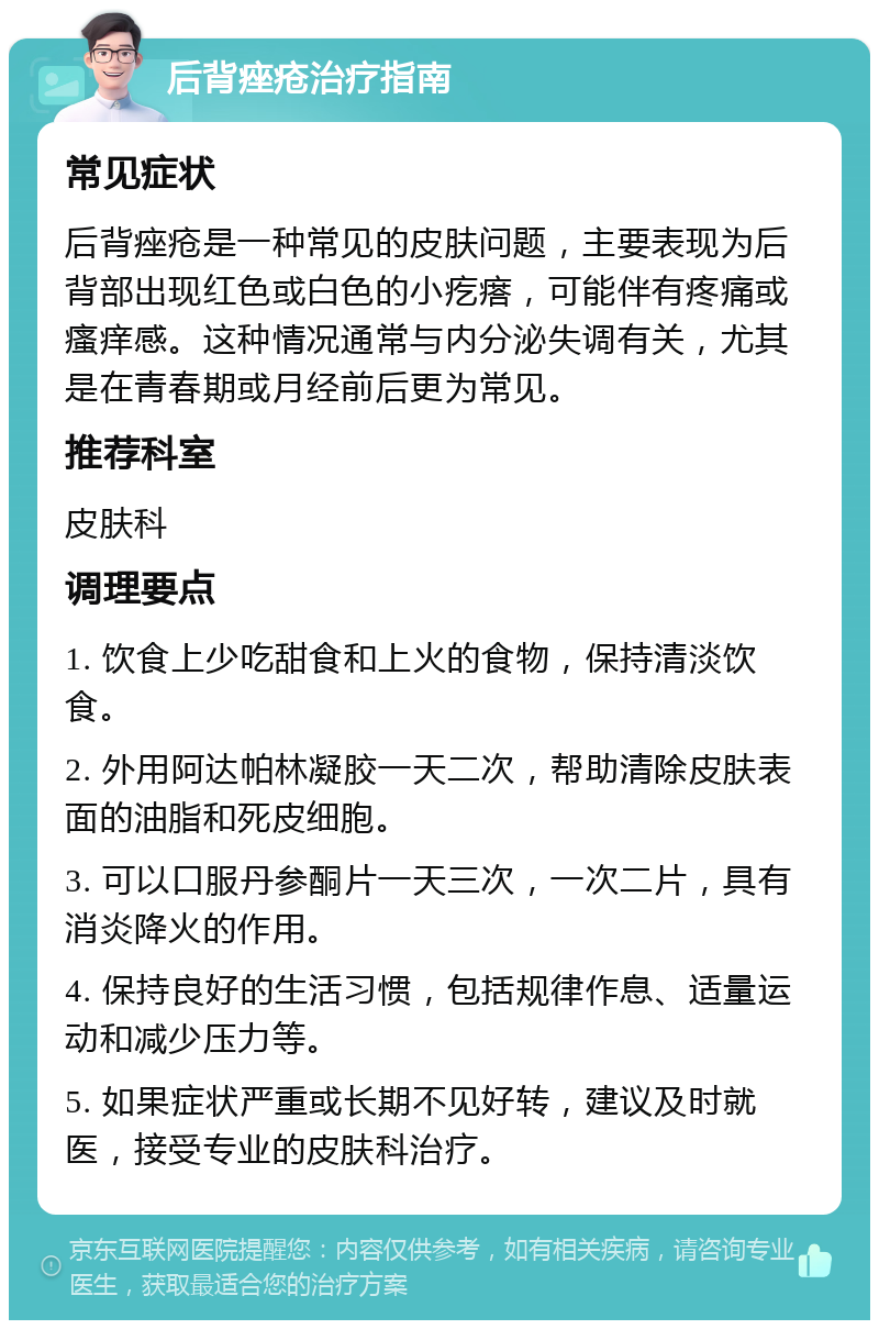 后背痤疮治疗指南 常见症状 后背痤疮是一种常见的皮肤问题，主要表现为后背部出现红色或白色的小疙瘩，可能伴有疼痛或瘙痒感。这种情况通常与内分泌失调有关，尤其是在青春期或月经前后更为常见。 推荐科室 皮肤科 调理要点 1. 饮食上少吃甜食和上火的食物，保持清淡饮食。 2. 外用阿达帕林凝胶一天二次，帮助清除皮肤表面的油脂和死皮细胞。 3. 可以口服丹参酮片一天三次，一次二片，具有消炎降火的作用。 4. 保持良好的生活习惯，包括规律作息、适量运动和减少压力等。 5. 如果症状严重或长期不见好转，建议及时就医，接受专业的皮肤科治疗。