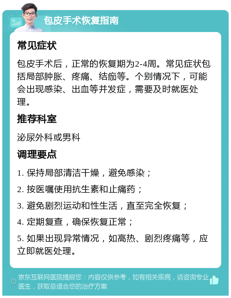 包皮手术恢复指南 常见症状 包皮手术后，正常的恢复期为2-4周。常见症状包括局部肿胀、疼痛、结痂等。个别情况下，可能会出现感染、出血等并发症，需要及时就医处理。 推荐科室 泌尿外科或男科 调理要点 1. 保持局部清洁干燥，避免感染； 2. 按医嘱使用抗生素和止痛药； 3. 避免剧烈运动和性生活，直至完全恢复； 4. 定期复查，确保恢复正常； 5. 如果出现异常情况，如高热、剧烈疼痛等，应立即就医处理。