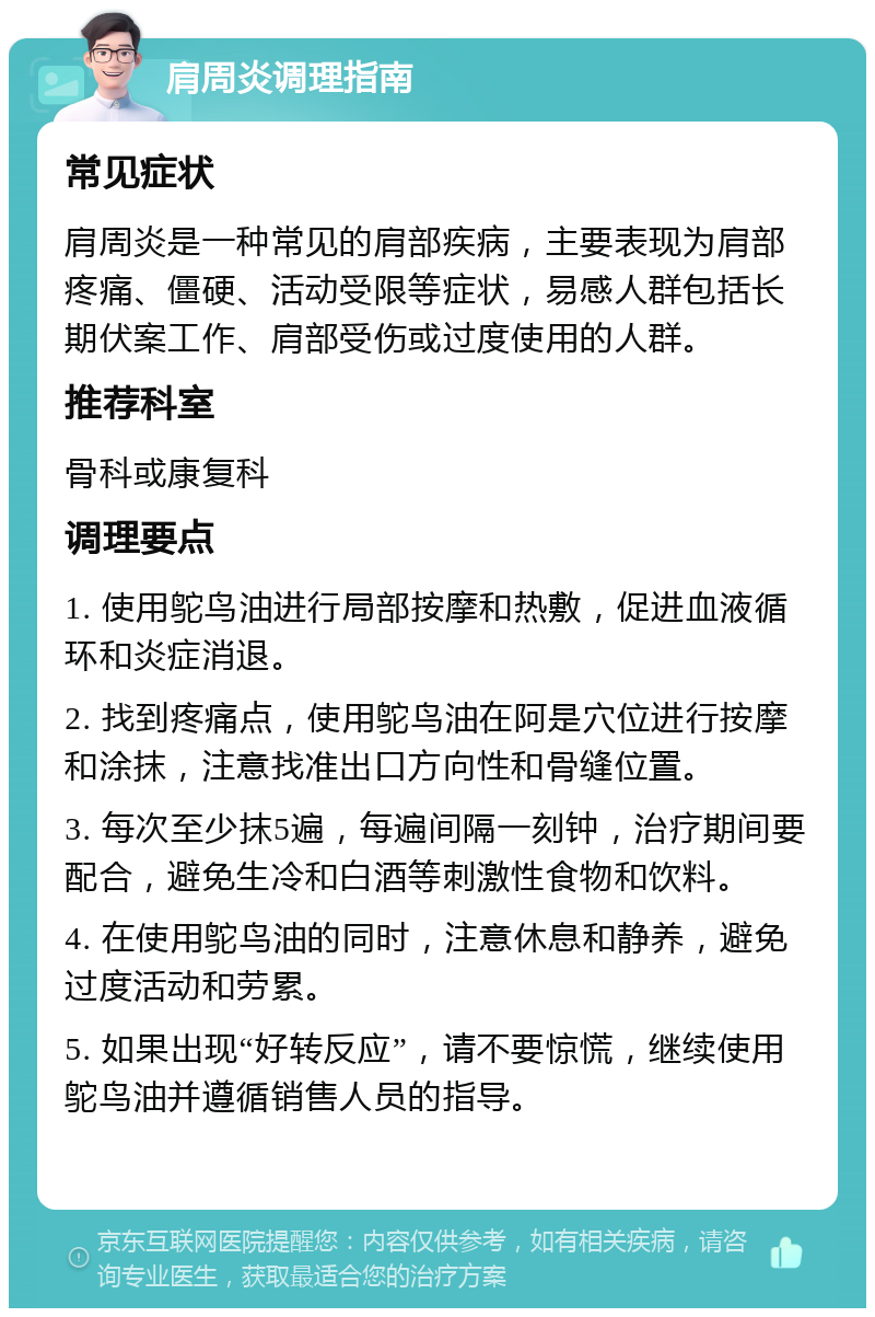 肩周炎调理指南 常见症状 肩周炎是一种常见的肩部疾病，主要表现为肩部疼痛、僵硬、活动受限等症状，易感人群包括长期伏案工作、肩部受伤或过度使用的人群。 推荐科室 骨科或康复科 调理要点 1. 使用鸵鸟油进行局部按摩和热敷，促进血液循环和炎症消退。 2. 找到疼痛点，使用鸵鸟油在阿是穴位进行按摩和涂抹，注意找准出口方向性和骨缝位置。 3. 每次至少抹5遍，每遍间隔一刻钟，治疗期间要配合，避免生冷和白酒等刺激性食物和饮料。 4. 在使用鸵鸟油的同时，注意休息和静养，避免过度活动和劳累。 5. 如果出现“好转反应”，请不要惊慌，继续使用鸵鸟油并遵循销售人员的指导。