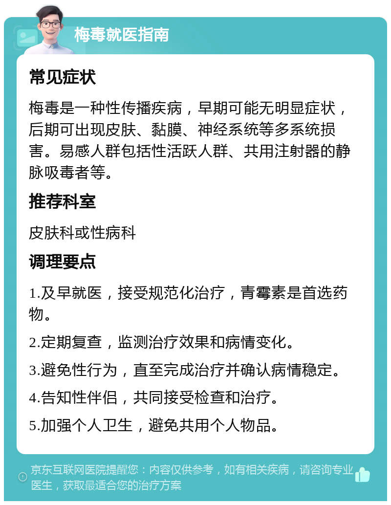 梅毒就医指南 常见症状 梅毒是一种性传播疾病，早期可能无明显症状，后期可出现皮肤、黏膜、神经系统等多系统损害。易感人群包括性活跃人群、共用注射器的静脉吸毒者等。 推荐科室 皮肤科或性病科 调理要点 1.及早就医，接受规范化治疗，青霉素是首选药物。 2.定期复查，监测治疗效果和病情变化。 3.避免性行为，直至完成治疗并确认病情稳定。 4.告知性伴侣，共同接受检查和治疗。 5.加强个人卫生，避免共用个人物品。