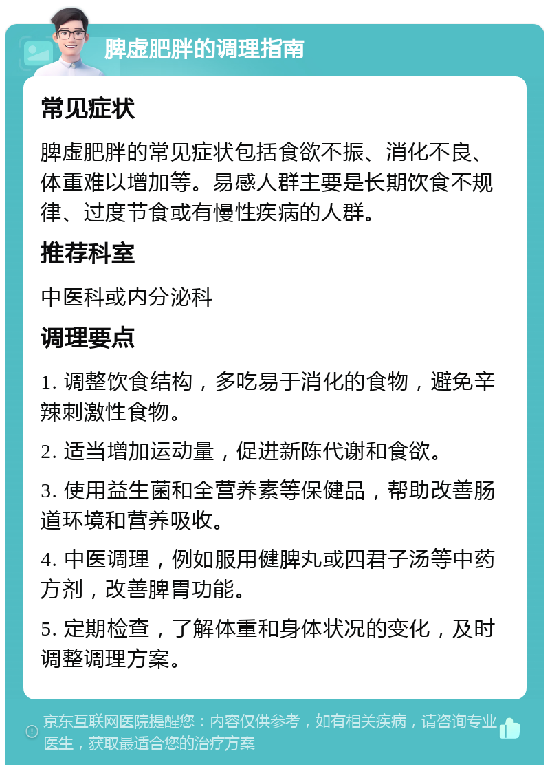 脾虚肥胖的调理指南 常见症状 脾虚肥胖的常见症状包括食欲不振、消化不良、体重难以增加等。易感人群主要是长期饮食不规律、过度节食或有慢性疾病的人群。 推荐科室 中医科或内分泌科 调理要点 1. 调整饮食结构，多吃易于消化的食物，避免辛辣刺激性食物。 2. 适当增加运动量，促进新陈代谢和食欲。 3. 使用益生菌和全营养素等保健品，帮助改善肠道环境和营养吸收。 4. 中医调理，例如服用健脾丸或四君子汤等中药方剂，改善脾胃功能。 5. 定期检查，了解体重和身体状况的变化，及时调整调理方案。