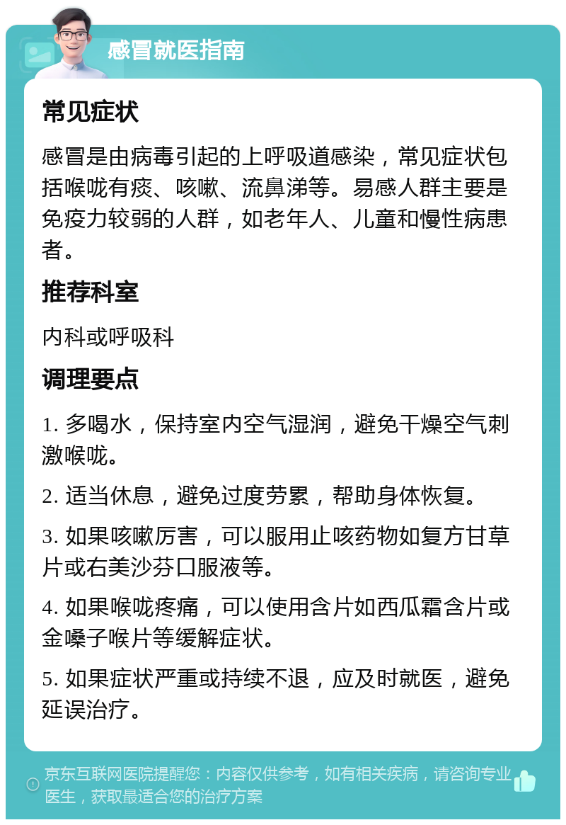 感冒就医指南 常见症状 感冒是由病毒引起的上呼吸道感染，常见症状包括喉咙有痰、咳嗽、流鼻涕等。易感人群主要是免疫力较弱的人群，如老年人、儿童和慢性病患者。 推荐科室 内科或呼吸科 调理要点 1. 多喝水，保持室内空气湿润，避免干燥空气刺激喉咙。 2. 适当休息，避免过度劳累，帮助身体恢复。 3. 如果咳嗽厉害，可以服用止咳药物如复方甘草片或右美沙芬口服液等。 4. 如果喉咙疼痛，可以使用含片如西瓜霜含片或金嗓子喉片等缓解症状。 5. 如果症状严重或持续不退，应及时就医，避免延误治疗。