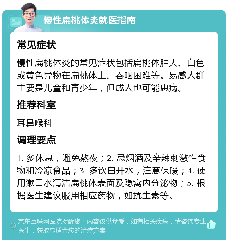 慢性扁桃体炎就医指南 常见症状 慢性扁桃体炎的常见症状包括扁桃体肿大、白色或黄色异物在扁桃体上、吞咽困难等。易感人群主要是儿童和青少年，但成人也可能患病。 推荐科室 耳鼻喉科 调理要点 1. 多休息，避免熬夜；2. 忌烟酒及辛辣刺激性食物和冷凉食品；3. 多饮白开水，注意保暖；4. 使用漱口水清洁扁桃体表面及隐窝内分泌物；5. 根据医生建议服用相应药物，如抗生素等。