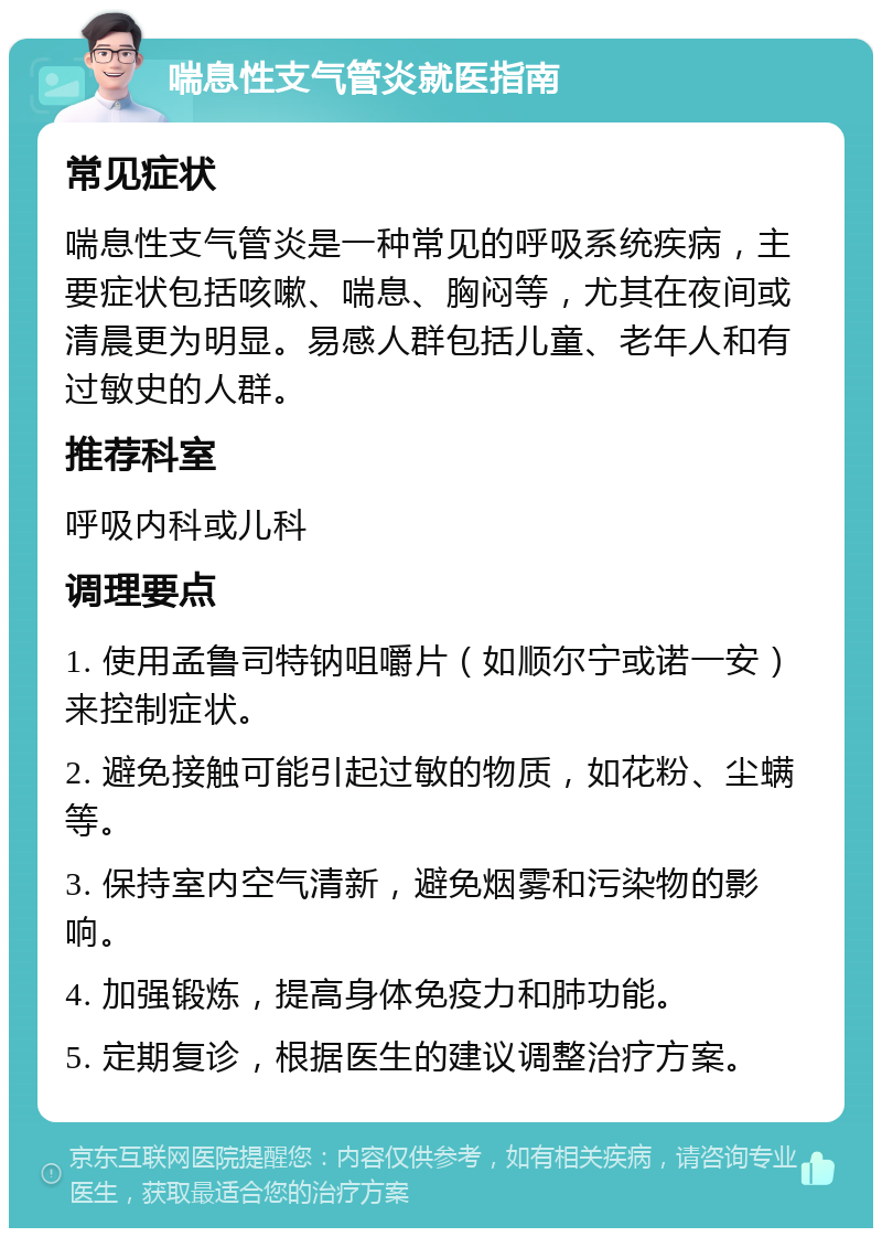 喘息性支气管炎就医指南 常见症状 喘息性支气管炎是一种常见的呼吸系统疾病，主要症状包括咳嗽、喘息、胸闷等，尤其在夜间或清晨更为明显。易感人群包括儿童、老年人和有过敏史的人群。 推荐科室 呼吸内科或儿科 调理要点 1. 使用孟鲁司特钠咀嚼片（如顺尔宁或诺一安）来控制症状。 2. 避免接触可能引起过敏的物质，如花粉、尘螨等。 3. 保持室内空气清新，避免烟雾和污染物的影响。 4. 加强锻炼，提高身体免疫力和肺功能。 5. 定期复诊，根据医生的建议调整治疗方案。