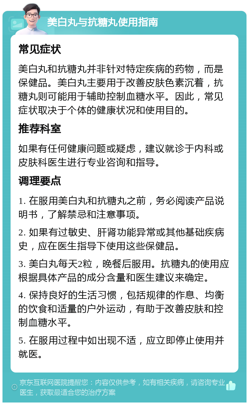 美白丸与抗糖丸使用指南 常见症状 美白丸和抗糖丸并非针对特定疾病的药物，而是保健品。美白丸主要用于改善皮肤色素沉着，抗糖丸则可能用于辅助控制血糖水平。因此，常见症状取决于个体的健康状况和使用目的。 推荐科室 如果有任何健康问题或疑虑，建议就诊于内科或皮肤科医生进行专业咨询和指导。 调理要点 1. 在服用美白丸和抗糖丸之前，务必阅读产品说明书，了解禁忌和注意事项。 2. 如果有过敏史、肝肾功能异常或其他基础疾病史，应在医生指导下使用这些保健品。 3. 美白丸每天2粒，晚餐后服用。抗糖丸的使用应根据具体产品的成分含量和医生建议来确定。 4. 保持良好的生活习惯，包括规律的作息、均衡的饮食和适量的户外运动，有助于改善皮肤和控制血糖水平。 5. 在服用过程中如出现不适，应立即停止使用并就医。