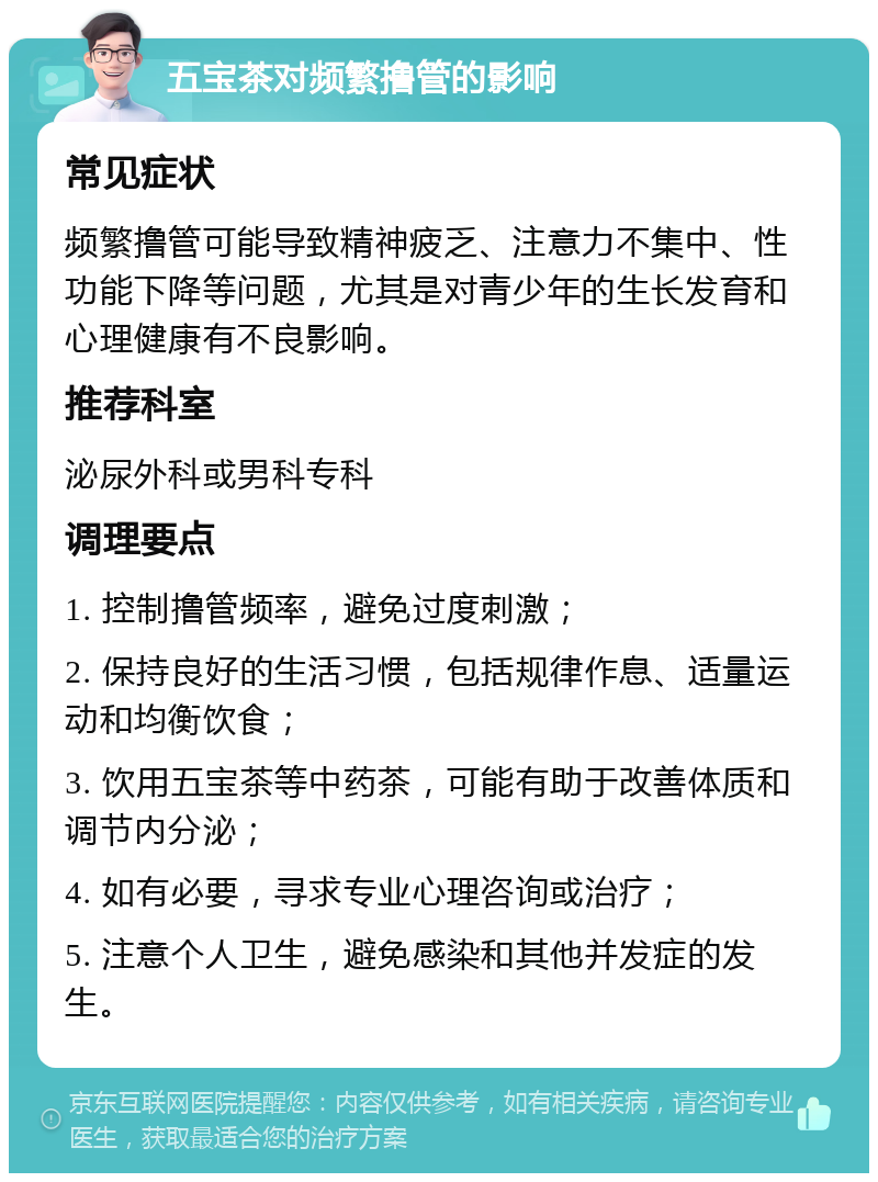 五宝茶对频繁撸管的影响 常见症状 频繁撸管可能导致精神疲乏、注意力不集中、性功能下降等问题，尤其是对青少年的生长发育和心理健康有不良影响。 推荐科室 泌尿外科或男科专科 调理要点 1. 控制撸管频率，避免过度刺激； 2. 保持良好的生活习惯，包括规律作息、适量运动和均衡饮食； 3. 饮用五宝茶等中药茶，可能有助于改善体质和调节内分泌； 4. 如有必要，寻求专业心理咨询或治疗； 5. 注意个人卫生，避免感染和其他并发症的发生。