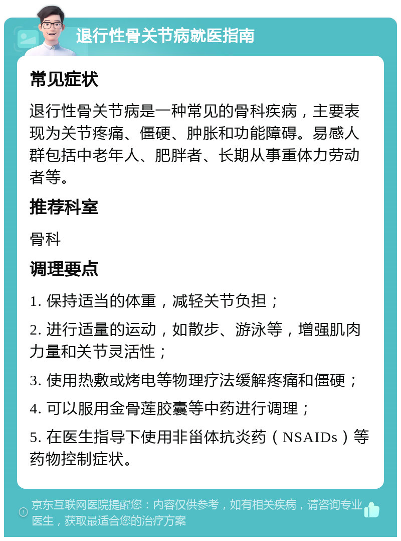 退行性骨关节病就医指南 常见症状 退行性骨关节病是一种常见的骨科疾病，主要表现为关节疼痛、僵硬、肿胀和功能障碍。易感人群包括中老年人、肥胖者、长期从事重体力劳动者等。 推荐科室 骨科 调理要点 1. 保持适当的体重，减轻关节负担； 2. 进行适量的运动，如散步、游泳等，增强肌肉力量和关节灵活性； 3. 使用热敷或烤电等物理疗法缓解疼痛和僵硬； 4. 可以服用金骨莲胶囊等中药进行调理； 5. 在医生指导下使用非甾体抗炎药（NSAIDs）等药物控制症状。