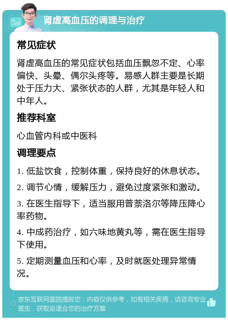 肾虚高血压的调理与治疗 常见症状 肾虚高血压的常见症状包括血压飘忽不定、心率偏快、头晕、偶尔头疼等。易感人群主要是长期处于压力大、紧张状态的人群，尤其是年轻人和中年人。 推荐科室 心血管内科或中医科 调理要点 1. 低盐饮食，控制体重，保持良好的休息状态。 2. 调节心情，缓解压力，避免过度紧张和激动。 3. 在医生指导下，适当服用普萘洛尔等降压降心率药物。 4. 中成药治疗，如六味地黄丸等，需在医生指导下使用。 5. 定期测量血压和心率，及时就医处理异常情况。