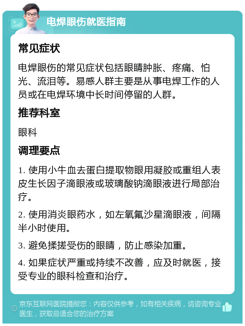 电焊眼伤就医指南 常见症状 电焊眼伤的常见症状包括眼睛肿胀、疼痛、怕光、流泪等。易感人群主要是从事电焊工作的人员或在电焊环境中长时间停留的人群。 推荐科室 眼科 调理要点 1. 使用小牛血去蛋白提取物眼用凝胶或重组人表皮生长因子滴眼液或玻璃酸钠滴眼液进行局部治疗。 2. 使用消炎眼药水，如左氧氟沙星滴眼液，间隔半小时使用。 3. 避免揉搓受伤的眼睛，防止感染加重。 4. 如果症状严重或持续不改善，应及时就医，接受专业的眼科检查和治疗。