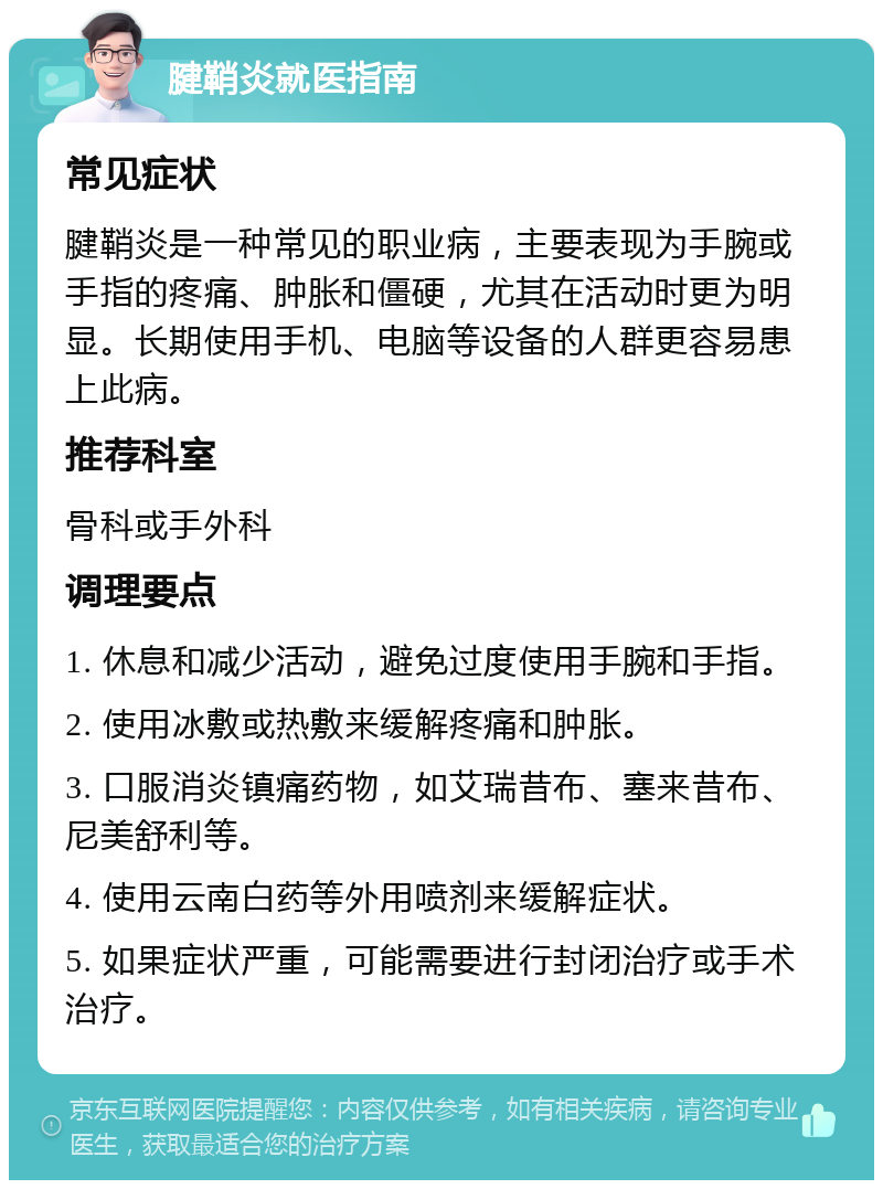 腱鞘炎就医指南 常见症状 腱鞘炎是一种常见的职业病，主要表现为手腕或手指的疼痛、肿胀和僵硬，尤其在活动时更为明显。长期使用手机、电脑等设备的人群更容易患上此病。 推荐科室 骨科或手外科 调理要点 1. 休息和减少活动，避免过度使用手腕和手指。 2. 使用冰敷或热敷来缓解疼痛和肿胀。 3. 口服消炎镇痛药物，如艾瑞昔布、塞来昔布、尼美舒利等。 4. 使用云南白药等外用喷剂来缓解症状。 5. 如果症状严重，可能需要进行封闭治疗或手术治疗。