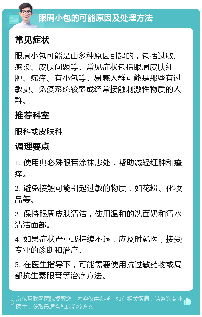 眼周小包的可能原因及处理方法 常见症状 眼周小包可能是由多种原因引起的，包括过敏、感染、皮肤问题等。常见症状包括眼周皮肤红肿、瘙痒、有小包等。易感人群可能是那些有过敏史、免疫系统较弱或经常接触刺激性物质的人群。 推荐科室 眼科或皮肤科 调理要点 1. 使用典必殊眼膏涂抹患处，帮助减轻红肿和瘙痒。 2. 避免接触可能引起过敏的物质，如花粉、化妆品等。 3. 保持眼周皮肤清洁，使用温和的洗面奶和清水清洁面部。 4. 如果症状严重或持续不退，应及时就医，接受专业的诊断和治疗。 5. 在医生指导下，可能需要使用抗过敏药物或局部抗生素眼膏等治疗方法。