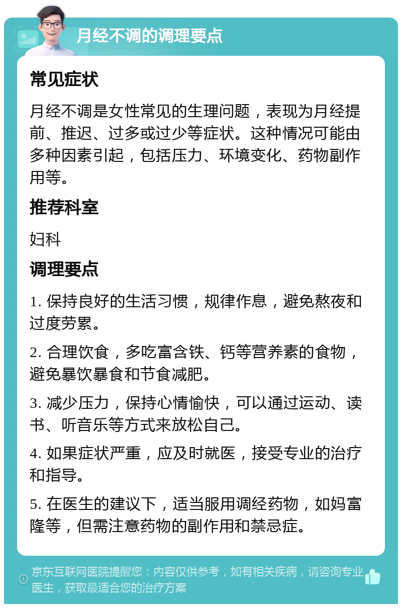 月经不调的调理要点 常见症状 月经不调是女性常见的生理问题，表现为月经提前、推迟、过多或过少等症状。这种情况可能由多种因素引起，包括压力、环境变化、药物副作用等。 推荐科室 妇科 调理要点 1. 保持良好的生活习惯，规律作息，避免熬夜和过度劳累。 2. 合理饮食，多吃富含铁、钙等营养素的食物，避免暴饮暴食和节食减肥。 3. 减少压力，保持心情愉快，可以通过运动、读书、听音乐等方式来放松自己。 4. 如果症状严重，应及时就医，接受专业的治疗和指导。 5. 在医生的建议下，适当服用调经药物，如妈富隆等，但需注意药物的副作用和禁忌症。