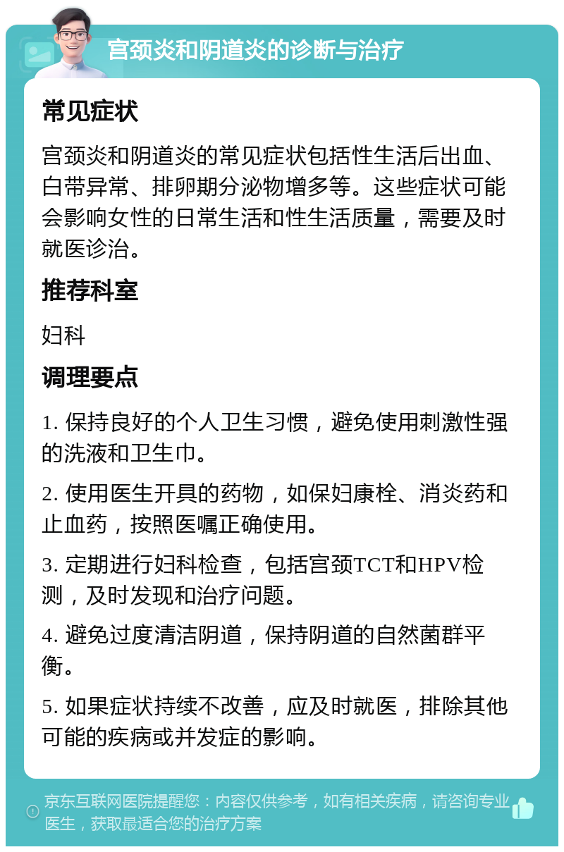 宫颈炎和阴道炎的诊断与治疗 常见症状 宫颈炎和阴道炎的常见症状包括性生活后出血、白带异常、排卵期分泌物增多等。这些症状可能会影响女性的日常生活和性生活质量，需要及时就医诊治。 推荐科室 妇科 调理要点 1. 保持良好的个人卫生习惯，避免使用刺激性强的洗液和卫生巾。 2. 使用医生开具的药物，如保妇康栓、消炎药和止血药，按照医嘱正确使用。 3. 定期进行妇科检查，包括宫颈TCT和HPV检测，及时发现和治疗问题。 4. 避免过度清洁阴道，保持阴道的自然菌群平衡。 5. 如果症状持续不改善，应及时就医，排除其他可能的疾病或并发症的影响。