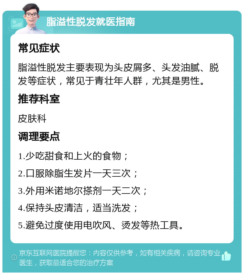 脂溢性脱发就医指南 常见症状 脂溢性脱发主要表现为头皮屑多、头发油腻、脱发等症状，常见于青壮年人群，尤其是男性。 推荐科室 皮肤科 调理要点 1.少吃甜食和上火的食物； 2.口服除脂生发片一天三次； 3.外用米诺地尔搽剂一天二次； 4.保持头皮清洁，适当洗发； 5.避免过度使用电吹风、烫发等热工具。