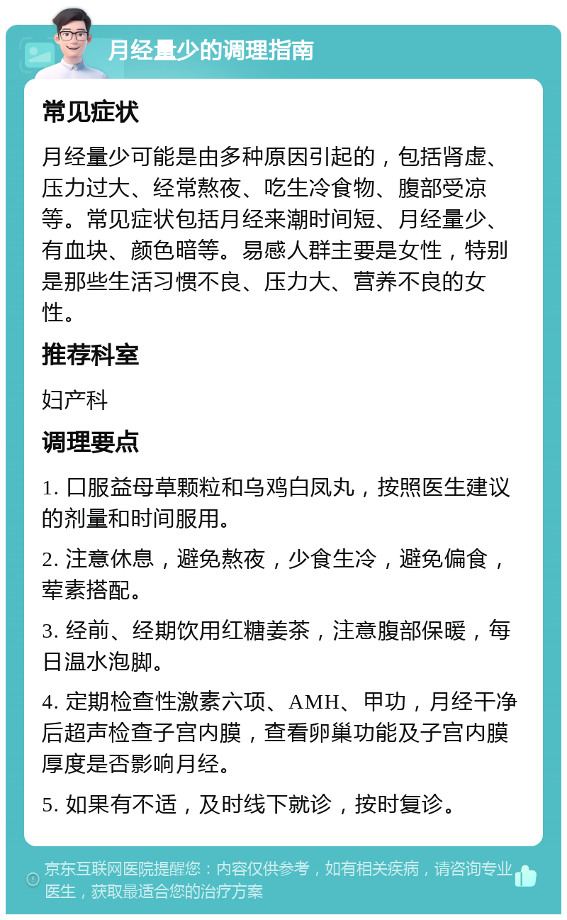 月经量少的调理指南 常见症状 月经量少可能是由多种原因引起的，包括肾虚、压力过大、经常熬夜、吃生冷食物、腹部受凉等。常见症状包括月经来潮时间短、月经量少、有血块、颜色暗等。易感人群主要是女性，特别是那些生活习惯不良、压力大、营养不良的女性。 推荐科室 妇产科 调理要点 1. 口服益母草颗粒和乌鸡白凤丸，按照医生建议的剂量和时间服用。 2. 注意休息，避免熬夜，少食生冷，避免偏食，荤素搭配。 3. 经前、经期饮用红糖姜茶，注意腹部保暖，每日温水泡脚。 4. 定期检查性激素六项、AMH、甲功，月经干净后超声检查子宫内膜，查看卵巢功能及子宫内膜厚度是否影响月经。 5. 如果有不适，及时线下就诊，按时复诊。